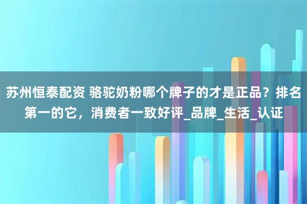 苏州恒泰配资 骆驼奶粉哪个牌子的才是正品?排名第一的它,消费者一致好评_品牌_生活_认证