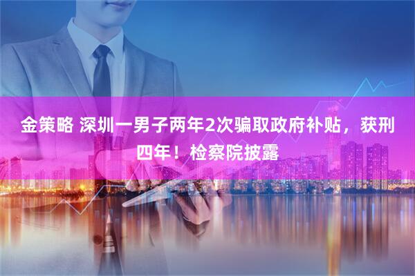金策略 深圳一男子两年2次骗取政府补贴，获刑四年！检察院披露