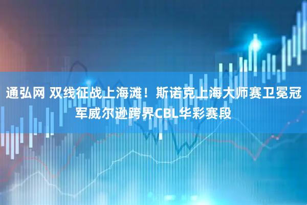 通弘网 双线征战上海滩！斯诺克上海大师赛卫冕冠军威尔逊跨界CBL华彩赛段