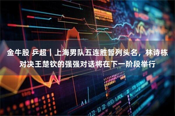 金牛股 乒超｜上海男队五连胜暂列头名，林诗栋对决王楚钦的强强对话将在下一阶段举行