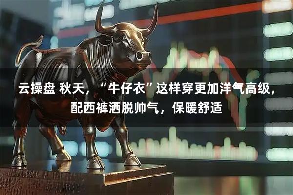 云操盘 秋天，“牛仔衣”这样穿更加洋气高级，配西裤洒脱帅气，保暖舒适