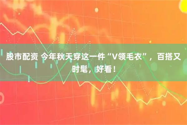 股市配资 今年秋天穿这一件“V领毛衣”，百搭又时髦，好看！