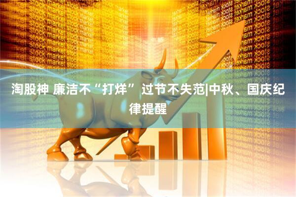 淘股神 廉洁不“打烊” 过节不失范|中秋、国庆纪律提醒